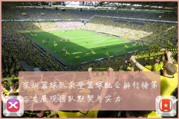 深圳篮球队荣登篮球配合排行榜第三名展现团队默契与实力