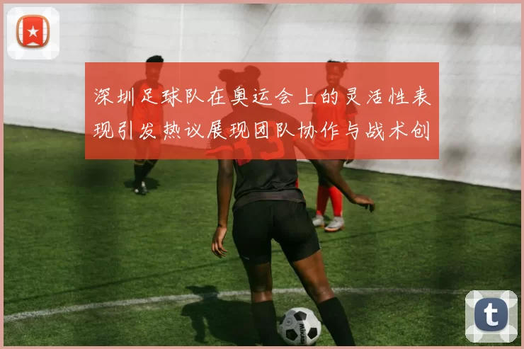 深圳足球队在奥运会上的灵活性表现引发热议展现团队协作与战术创新