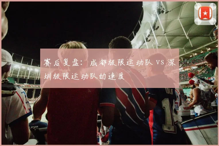 赛后复盘：成都极限运动队 vs 深圳极限运动队的速度