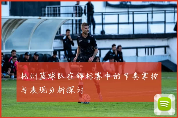 杭州篮球队在锦标赛中的节奏掌控与表现分析探讨