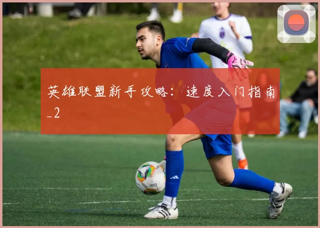 英雄联盟新手攻略：速度入门指南_2