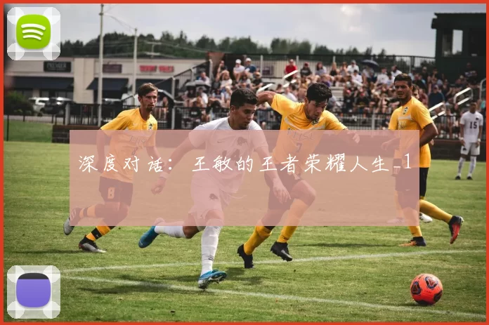 深度对话：王敏的王者荣耀人生_1