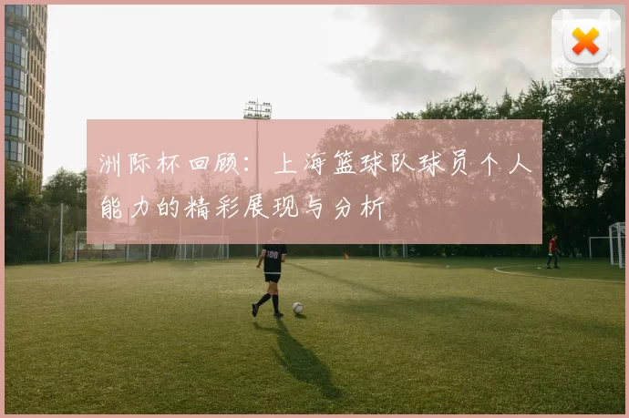 洲际杯回顾：上海篮球队球员个人能力的精彩展现与分析