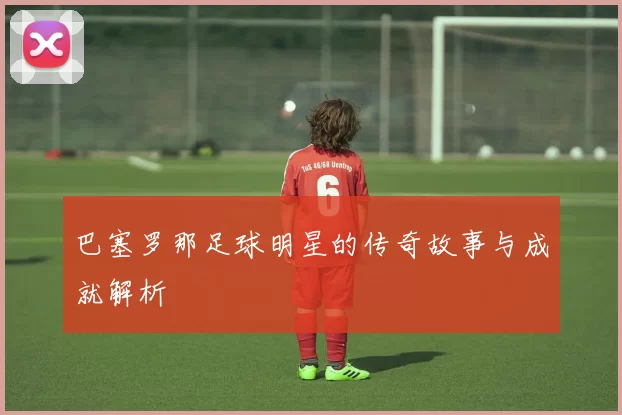 巴塞罗那足球明星的传奇故事与成就解析