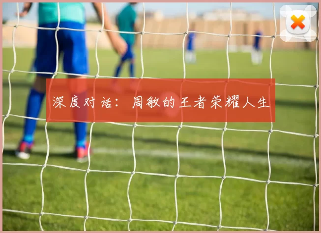 深度对话：周敏的王者荣耀人生