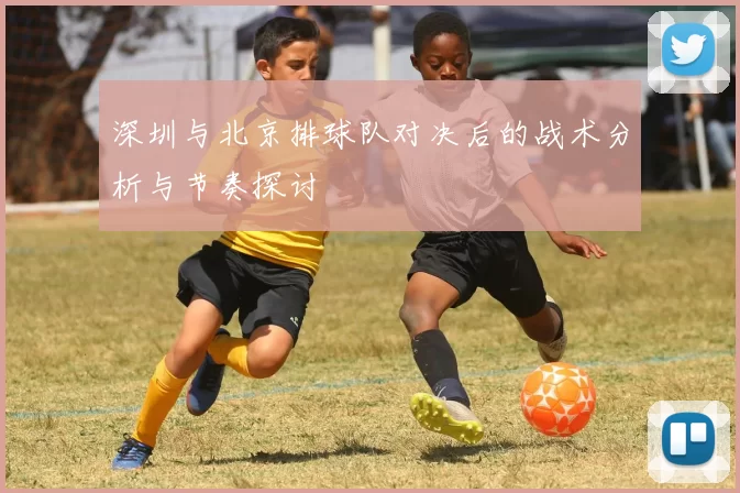 深圳与北京排球队对决后的战术分析与节奏探讨